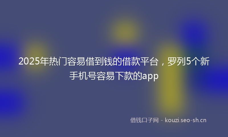 2025年热门容易借到钱的借款平台，罗列5个新手机号容易下款的app