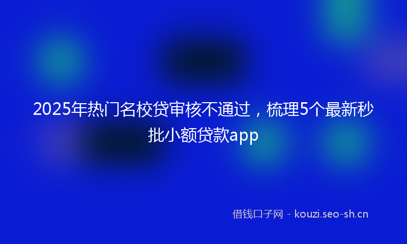 2025年热门名校贷审核不通过，梳理5个最新秒批小额贷款app