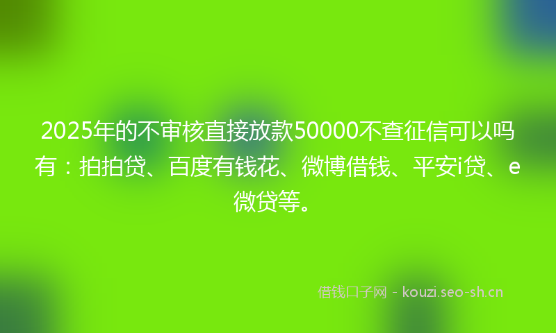 2025年的不审核直接放款50000不查征信可以吗有：拍拍贷、百度有钱花、微博借钱、平安i贷、e微贷等。