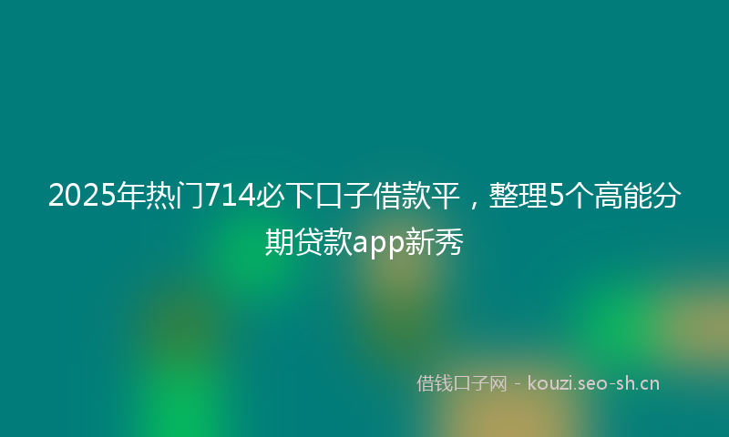 2025年热门714必下口子借款平，整理5个高能分期贷款app新秀