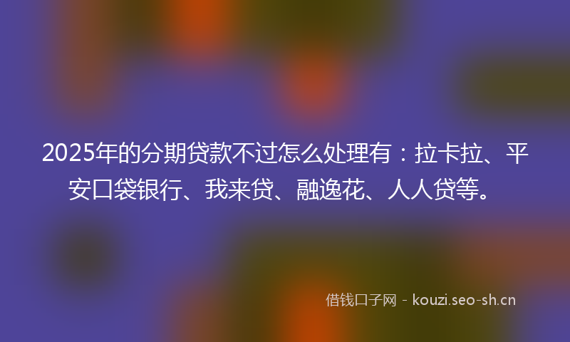 2025年的分期贷款不过怎么处理有：拉卡拉、平安口袋银行、我来贷、融逸花、人人贷等。