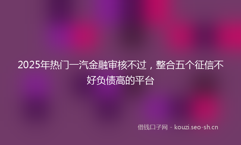 2025年热门一汽金融审核不过，整合五个征信不好负债高的平台