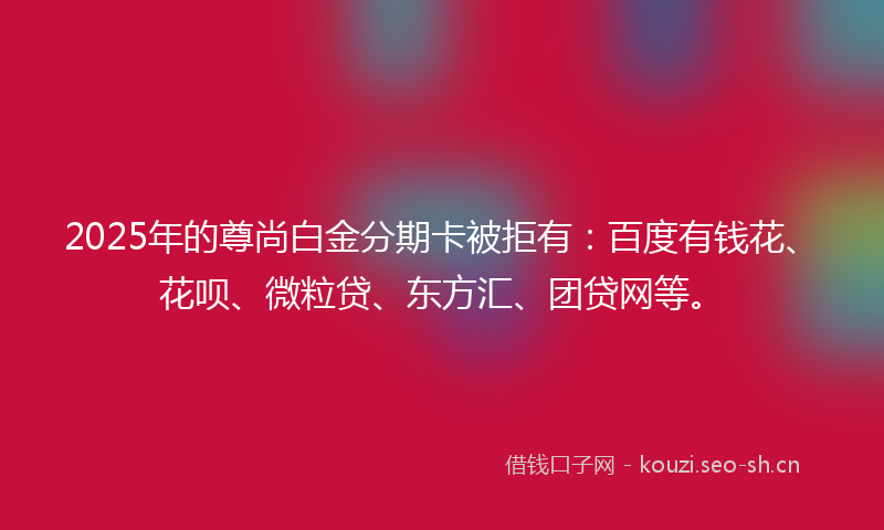 2025年的尊尚白金分期卡被拒有：百度有钱花、花呗、微粒贷、东方汇、团贷网等。