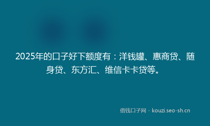 2025年的口子好下额度有：洋钱罐、惠商贷、随身贷、东方汇、维信卡卡贷等。