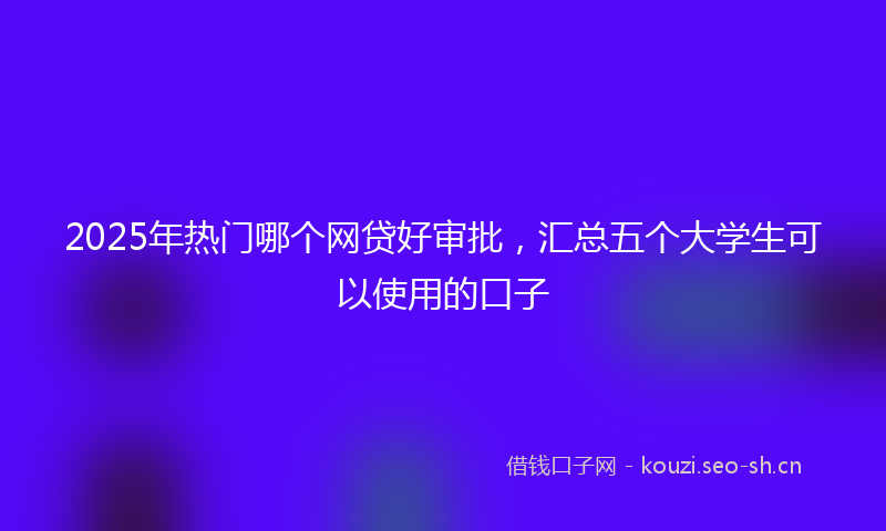 2025年热门哪个网贷好审批，汇总五个大学生可以使用的口子