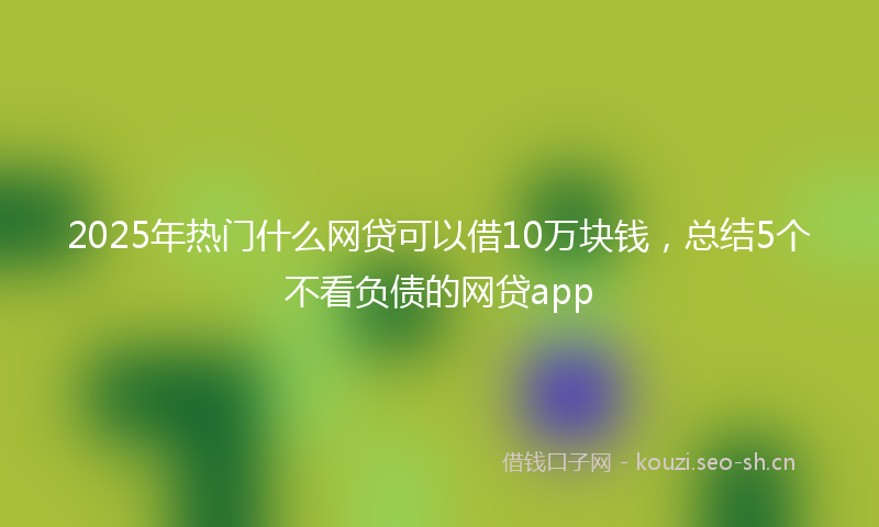 2025年热门什么网贷可以借10万块钱，总结5个不看负债的网贷app