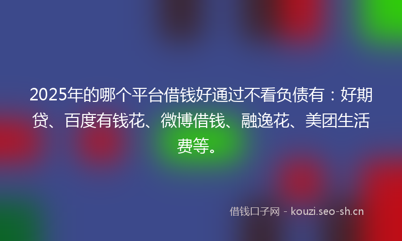 2025年的哪个平台借钱好通过不看负债有：好期贷、百度有钱花、微博借钱、融逸花、美团生活费等。
