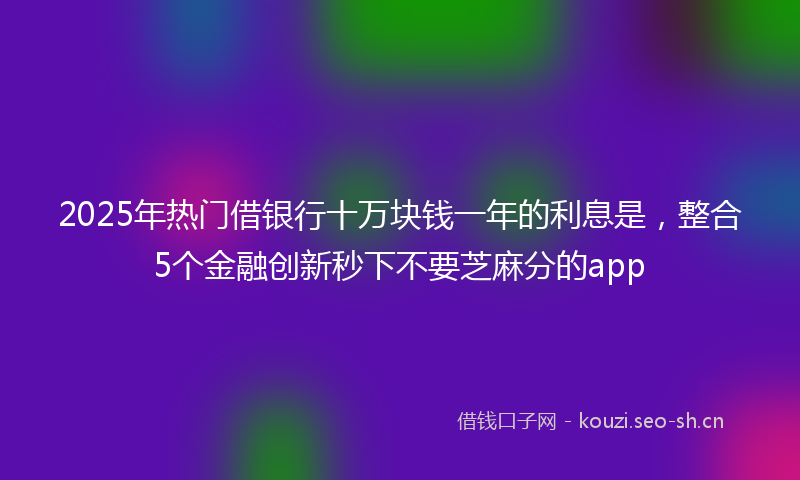 2025年热门借银行十万块钱一年的利息是，整合5个金融创新秒下不要芝麻分的app
