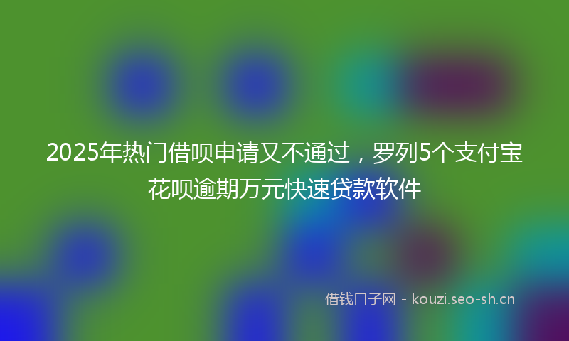 2025年热门借呗申请又不通过，罗列5个支付宝花呗逾期万元快速贷款软件
