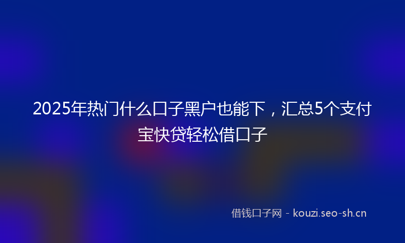2025年热门什么口子黑户也能下，汇总5个支付宝快贷轻松借口子