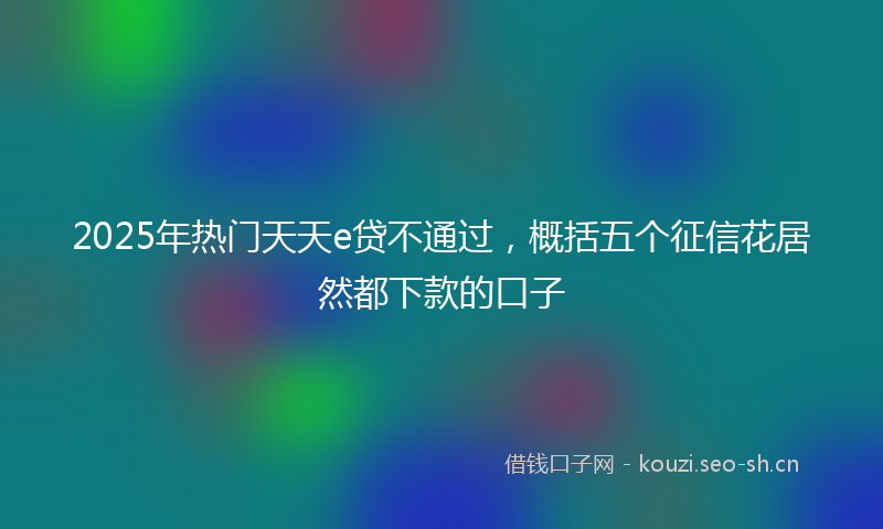 2025年热门天天e贷不通过,概括五个征信花居然都下款的口子