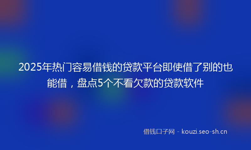2025年热门容易借钱的贷款平台即使借了别的也能借，盘点5个不看欠款的贷款软件