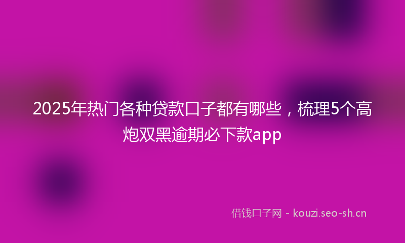 2025年热门各种贷款口子都有哪些，梳理5个高炮双黑逾期必下款app