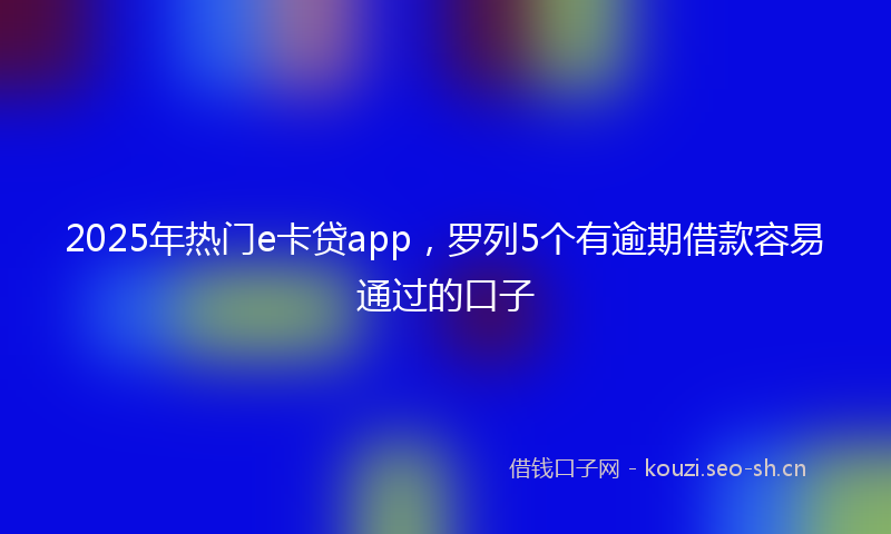 2025年热门e卡贷app，罗列5个有逾期借款容易通过的口子
