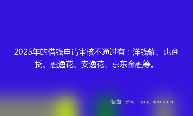 2025年的借钱申请审核不通过有：洋钱罐、惠商贷、融逸花、安逸花、京东金融等。