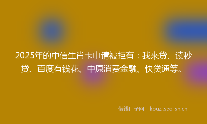2025年的中信生肖卡申请被拒有：我来贷、读秒贷、百度有钱花、中原消费金融、快贷通等。