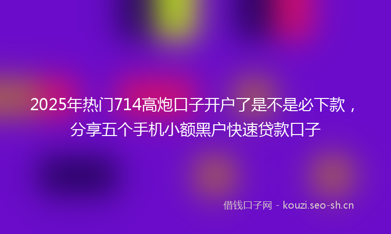 2025年热门714高炮口子开户了是不是必下款，分享五个手机小额黑户快速贷款口子