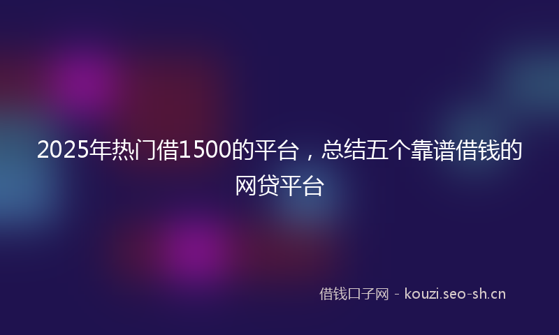 2025年热门借1500的平台，总结五个靠谱借钱的网贷平台