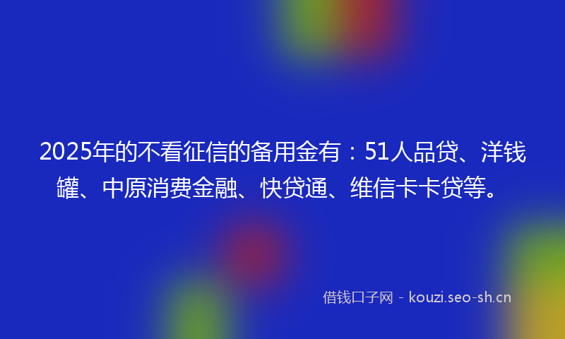 2025年的不看征信的备用金有：51人品贷、洋钱罐、中原消费金融、快贷通、维信卡卡贷等。