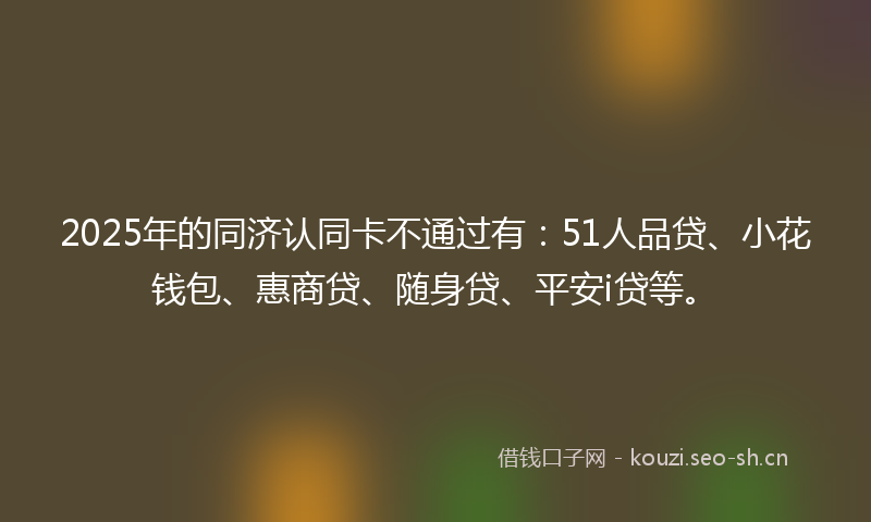 2025年的同济认同卡不通过有：51人品贷、小花钱包、惠商贷、随身贷、平安i贷等。