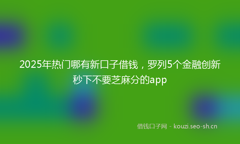 2025年热门哪有新口子借钱，罗列5个金融创新秒下不要芝麻分的app