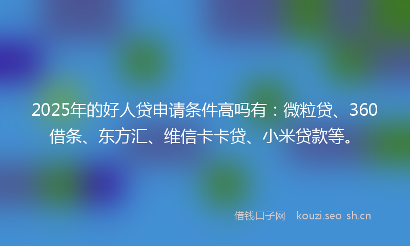 2025年的好人贷申请条件高吗有：微粒贷、360借条、东方汇、维信卡卡贷、小米贷款等。
