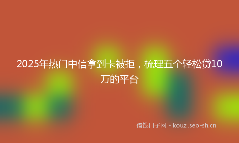 2025年热门中信拿到卡被拒，梳理五个轻松贷10万的平台