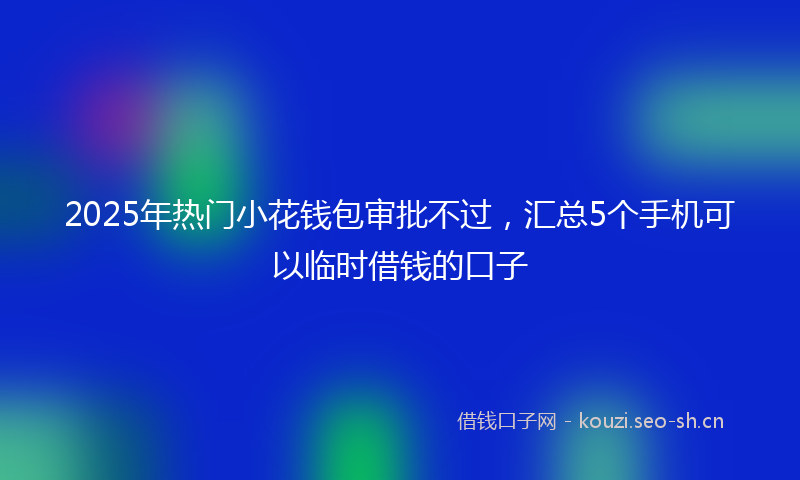 2025年热门小花钱包审批不过，汇总5个手机可以临时借钱的口子