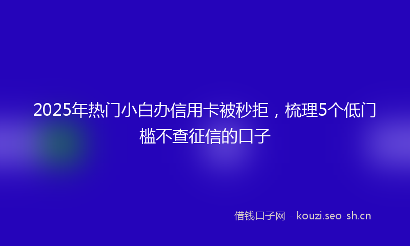 2025年热门小白办信用卡被秒拒，梳理5个低门槛不查征信的口子