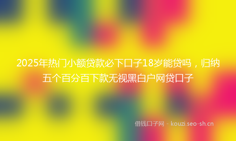 2025年热门小额贷款必下口子18岁能贷吗，归纳五个百分百下款无视黑白户网贷口子