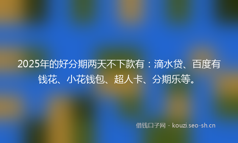 2025年的好分期两天不下款有：滴水贷、百度有钱花、小花钱包、超人卡、分期乐等。