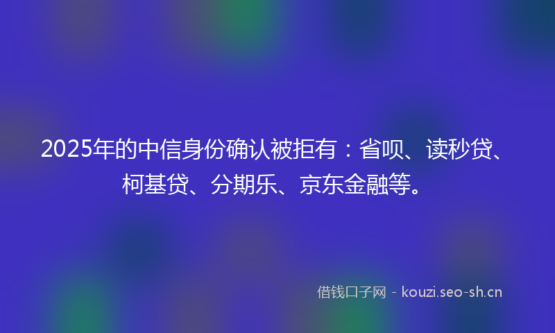2025年的中信身份确认被拒有：省呗、读秒贷、柯基贷、分期乐、京东金融等。