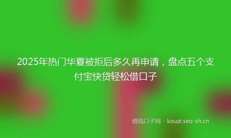 2025年热门华夏被拒后多久再申请，盘点五个支付宝快贷轻松借口子