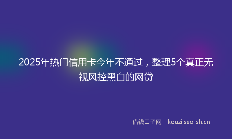2025年热门信用卡今年不通过，整理5个真正无视风控黑白的网贷