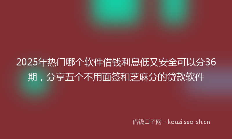 2025年热门哪个软件借钱利息低又安全可以分36期，分享五个不用面签和芝麻分的贷款软件