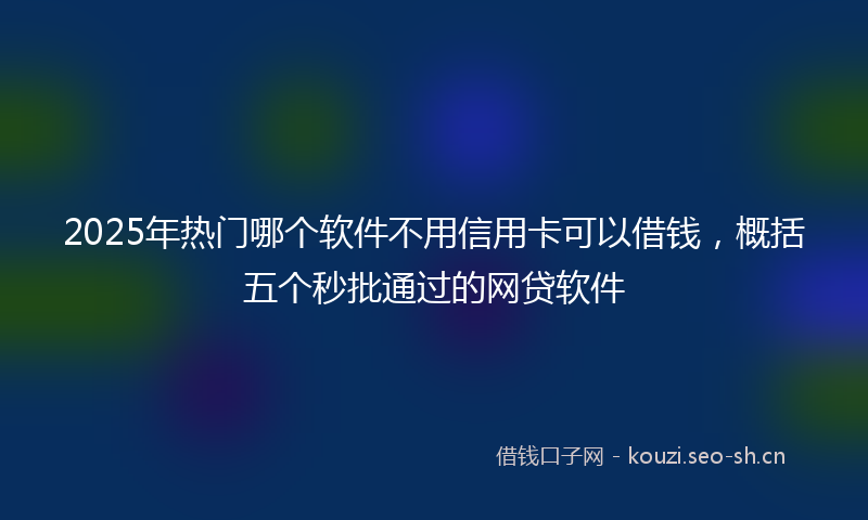 2025年热门哪个软件不用信用卡可以借钱，概括五个秒批通过的网贷软件
