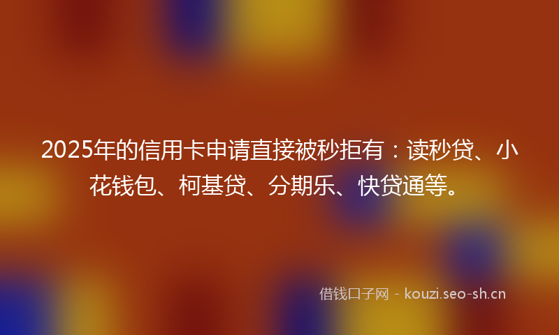 2025年的信用卡申请直接被秒拒有：读秒贷、小花钱包、柯基贷、分期乐、快贷通等。
