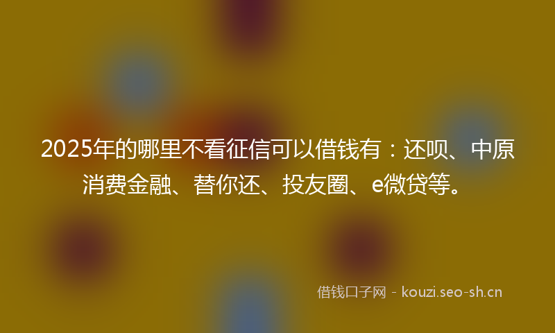 2025年的哪里不看征信可以借钱有：还呗、中原消费金融、替你还、投友圈、e微贷等。