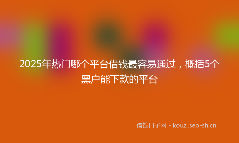 2025年热门哪个平台借钱最容易通过，概括5个黑户能下款的平台