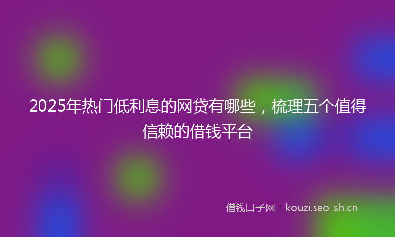 2025年热门低利息的网贷有哪些，梳理五个值得信赖的借钱平台