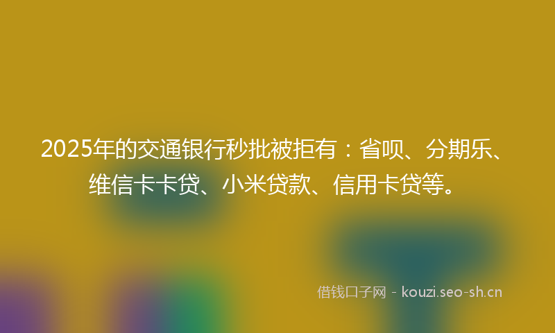 2025年的交通银行秒批被拒有：省呗、分期乐、维信卡卡贷、小米贷款、信用卡贷等。