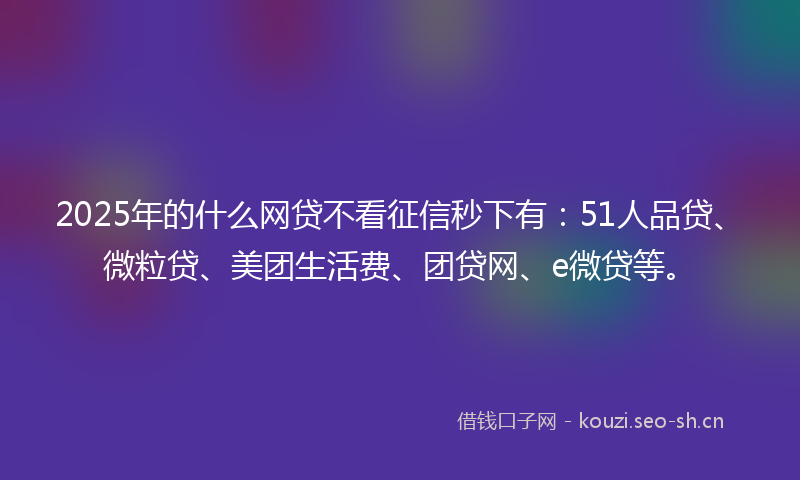 2025年的什么网贷不看征信秒下有：51人品贷、微粒贷、美团生活费、团贷网、e微贷等。