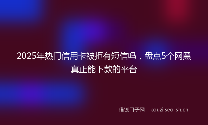 2025年热门信用卡被拒有短信吗，盘点5个网黑真正能下款的平台