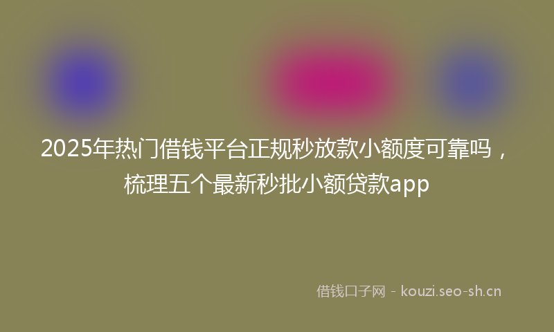 2025年热门借钱平台正规秒放款小额度可靠吗，梳理五个最新秒批小额贷款app