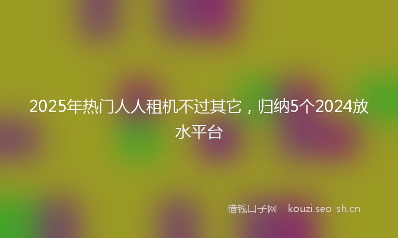 2025年热门人人租机不过其它，归纳5个2024放水平台