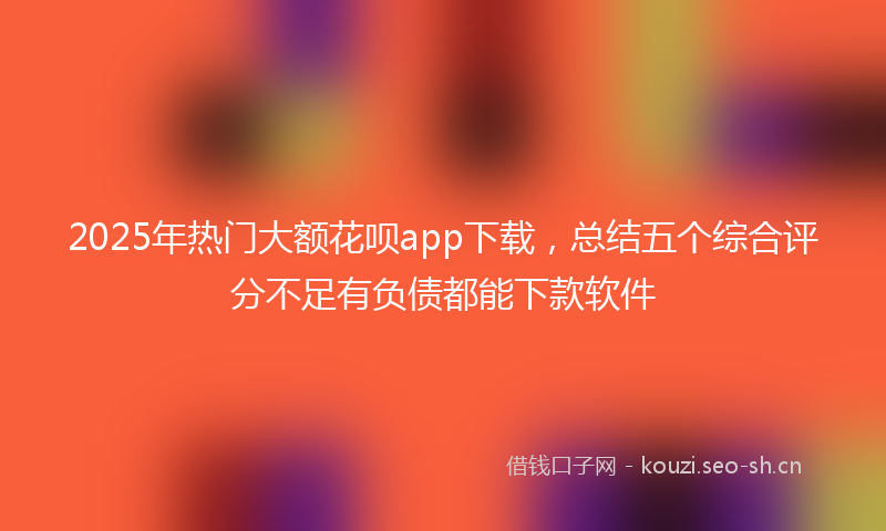 2025年热门大额花呗app下载，总结五个综合评分不足有负债都能下款软件
