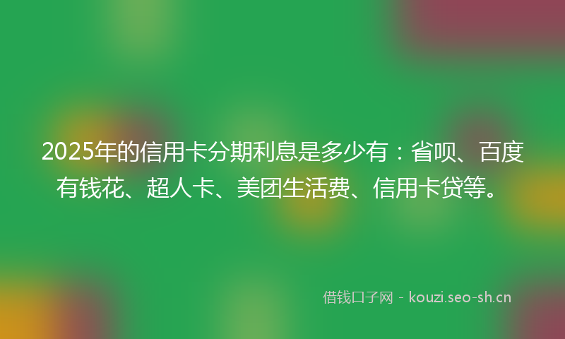2025年的信用卡分期利息是多少有：省呗、百度有钱花、超人卡、美团生活费、信用卡贷等。