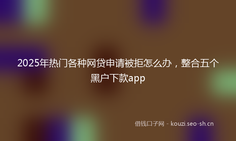 2025年热门各种网贷申请被拒怎么办，整合五个黑户下款app