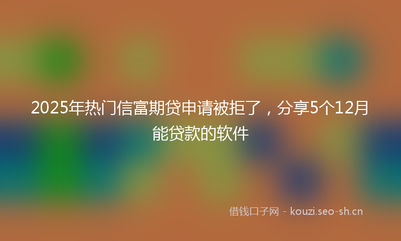 2025年热门信富期贷申请被拒了，分享5个12月能贷款的软件