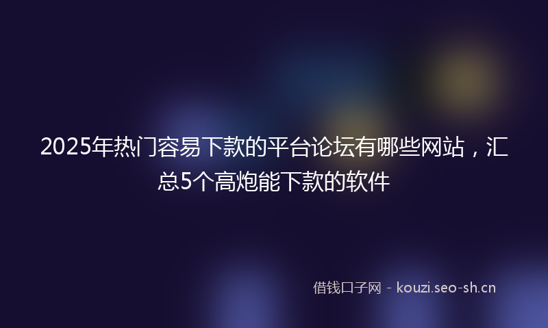 2025年热门容易下款的平台论坛有哪些网站，汇总5个高炮能下款的软件